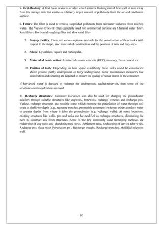 10
5. First-flushing: A first flush device is a valve which ensures flushing out of first spell of rain away
from the storage tank that carries a relatively larger amount of pollutants from the air and catchment
surface.
6. Filters: The filter is used to remove suspended pollutants from rainwater collected from rooftop
water. The Various types of filters generally used for commercial purpose are Charcoal water filter,
Sand filters, Horizontal roughing filter and slow sand filter.
7. Storage facility: There are various options available for the construction of these tanks with
respect to the shape, size, material of construction and the position of tank and they are:-
8. Shape: Cylindrical, square and rectangular.
9. Material of construction: Reinforced cement concrete (RCC), masonry, Ferro cement etc.
10. Position of tank: Depending on land space availability these tanks could be constructed
above ground, partly underground or fully underground. Some maintenance measures like
disinfection and cleaning are required to ensure the quality of water stored in the container.
If harvested water is decided to recharge the underground aquifer/reservoir, then some of the
structures mentioned below are used.
11. Recharge structures: Rainwater Harvested can also be used for charging the groundwater
aquifers through suitable structures like dugwells, borewells, recharge trenches and recharge pits.
Various recharge structures are possible some which promote the percolation of water through soil
strata at shallower depth (e.g., recharge trenches, permeable pavements) whereas others conduct water
to greater depths from where it joins the groundwater (e.g. recharge wells). At many locations,
existing structures like wells, pits and tanks can be modified as recharge structures, eliminating the
need to construct any fresh structures. Some of the few commonly used recharging methods are
recharging of dug wells and abandoned tube wells, Settlement tank, Recharging of service tube wells,
Recharge pits, Soak ways Percolation pit , Recharge troughs, Recharge trenches, Modified injection
well.
 