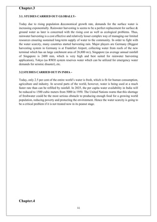 11
Chapter.3
3.1. STUDIES CARRIED OUT GLOBALLY-
Today due to rising population &economical growth rate, demands for the surface water is
increasing exponentially. Rainwater harvesting is seems to be a perfect replacement for surface &
ground water as later is concerned with the rising cost as well as ecological problems. Thus,
rainwater harvesting is a cost effective and relatively lesser complex way of managing our limited
resources ensuring sustained long-term supply of water to the community. In order to fight with
the water scarcity, many countries started harvesting rain. Major players are Germany (Biggest
harvesting system in Germany is at Frankfurt Airport, collecting water from roofs of the new
terminal which has an large catchment area of 26,800 m2), Singapore (as average annual rainfall
of Singapore is 2400 mm, which is very high and best suited for rainwater harvesting
application), Tokyo (as RWH system reserves water which can be utilized for emergency water
demands for seismic disaster), etc.
3.2.STUDIES CARRIED OUT IN INDIA -
Today, only 2.5 per cent of the entire world’s water is fresh, which is fit for human consumption,
agriculture and industry. In several parts of the world, however, water is being used at a much
faster rate than can be refilled by rainfall. In 2025, the per capita water availability in India will
be reduced to 1500 cubic meters from 5000 in 1950. The United Nations warns that this shortage
of freshwater could be the most serious obstacle to producing enough food for a growing world
population, reducing poverty and protecting the environment. Hence the water scarcity is going to
be a critical problem if it is not treated now in its peanut stage.
Chapter.4
 