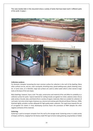 13
The case studies later in this document show a variety of tanks that have been built in different parts
of the world. In jaipur -
Collection surfaces
For domestic rainwater harvesting the most common surface for collection is the roof of the dwelling. Many
other surfaces can be, and are, used: courtyards, threshing areas, paved walking areas, plastic sheeting, trees,
etc. In some cases, as in Gibraltar, large rock surfaces are used to collect water which is then stored in large
tanks at the base of the rock slopes.
Most dwellings, however, have a roof. The style, construction and material of the roof affect its suitability as a
collection surface for water. Typical materials for roofing include corrugated iron sheet, asbestos sheet; tiles (a
wide variety is found), slate, and thatch (from a variety of organic materials). Most are suitable for collection of
roof water, but only certain types of grasses e.g. coconut and anahaw palm (Gould and Nissen Peterson, 1999),
thatched tightly, provide a surface adequate for high quality water collection. The rapid move towards the use
of corrugated iron sheets in many developing countries favors the promotion of RWH (despite the other
negative attributes of this material).
Guttering
Guttering is used to transport rainwater from the roof to the storage vessel. Guttering comes in a wide variety
of shapes and forms, ranging from the factory made PVC type to home made guttering using bamboo or folded
 