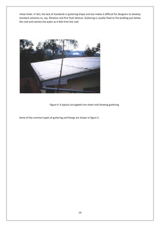 14
metal sheet. In fact, the lack of standards in guttering shape and size makes it difficult for designers to develop
standard solutions to, say, filtration and first flush devices. Guttering is usually fixed to the building just below
the roof and catches the water as it falls from the roof.
Figure 4: A typical corrugated iron sheet roof showing guttering
Some of the common types of guttering and fixings are shown in figure 5.
 