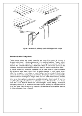 15
Manufacture of low-cost gutters –
Factory made gutters are usually expensive and beyond the reach of the poor of
developing countries, if indeed available at all in the local marketplace. They are seldom
used for very low-cost systems. The alternative is usually to manufacture gutters from
materials that can be found cheaply in the locality. There are a number of techniques that
have been developed to help meet this demand; one such technique is described below.
V- shaped gutters from galvanized steel sheet can be made simply by cutting and folding
flat galvanized steel sheet. Such sheet is readily available in most market centers
(otherwise corrugated iron sheet can be beaten flat) and can be worked with tools that are
commonly found in a modestly equipped workshop. One simple technique is to clamp the
cut sheet between two lengths of straight timber and then to fold the sheet along the edge
of the wood. A strengthening edge can be added by folding the sheet through 90
o
and then
completing the edge with a hammer on a hard flat surface. The better the grade of steel
sheet that is used, the more durable and hard wearing the product. Fitting a downpipe to
V-shaped guttering can be problematic and the V-shaped guttering will often be continued
to the tank rather than changing to the customary circular pipe section downpipe. Methods
for fixing gutters are shown in figure 5.
 