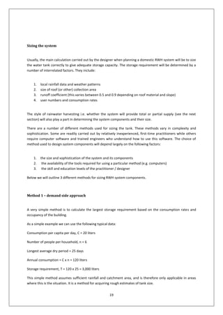 19
Sizing the system
Usually, the main calculation carried out by the designer when planning a domestic RWH system will be to size
the water tank correctly to give adequate storage capacity. The storage requirement will be determined by a
number of interrelated factors. They include:
1. local rainfall data and weather patterns
2. size of roof (or other) collection area
3. runoff coefficient (this varies between 0.5 and 0.9 depending on roof material and slope)
4. user numbers and consumption rates
The style of rainwater harvesting i.e. whether the system will provide total or partial supply (see the next
section) will also play a part in determining the system components and their size.
There are a number of different methods used for sizing the tank. These methods vary in complexity and
sophistication. Some are readily carried out by relatively inexperienced, first-time practitioners while others
require computer software and trained engineers who understand how to use this software. The choice of
method used to design system components will depend largely on the following factors:
1. the size and sophistication of the system and its components
2. the availability of the tools required for using a particular method (e.g. computers)
3. the skill and education levels of the practitioner / designer
Below we will outline 3 different methods for sizing RWH system components.
Method 1 – demand side approach
A very simple method is to calculate the largest storage requirement based on the consumption rates and
occupancy of the building.
As a simple example we can use the following typical data:
Consumption per capita per day, C = 20 liters
Number of people per household, n = 6
Longest average dry period = 25 days
Annual consumption = C x n = 120 liters
Storage requirement, T = 120 x 25 = 3,000 liters
This simple method assumes sufficient rainfall and catchment area, and is therefore only applicable in areas
where this is the situation. It is a method for acquiring rough estimates of tank size.
 