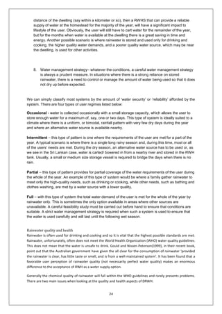 24
distance of the dwelling (say within a kilometer or so), then a RWHS that can provide a reliable
supply of water at the homestead for the majority of the year, will have a significant impact to
lifestyle of the user. Obviously, the user will still have to cart water for the remainder of the year,
but for the months when water is available at the dwelling there is a great saving in time and
energy. Another possible scenario is where rainwater is stored and used only for drinking and
cooking, the higher quality water demands, and a poorer quality water source, which may be near
the dwelling, is used for other activities.
8. Water management strategy– whatever the conditions, a careful water management strategy
is always a prudent measure. In situations where there is a strong reliance on stored
rainwater, there is a need to control or manage the amount of water being used so that it does
not dry up before expected.
We can simply classify most systems by the amount of ‘water security’ or ‘reliability’ afforded by the
system. There are four types of user regimes listed below:
Occasional - water is collected occasionally with a small storage capacity, which allows the user to
store enough water for a maximum of, say, one or two days. This type of system is ideally suited to a
climate where there is a uniform, or bimodal, rainfall pattern with very few dry days during the year
and where an alternative water source is available nearby.
Intermittent – this type of pattern is one where the requirements of the user are met for a part of the
year. A typical scenario is where there is a single long rainy season and, during this time, most or all
of the users’ needs are met. During the dry season, an alternative water source has to be used or, as
we see in the Sri Lankan case, water is carted/ bowered in from a nearby river and stored in the RWH
tank. Usually, a small or medium size storage vessel is required to bridge the days when there is no
rain.
Partial – this type of pattern provides for partial coverage of the water requirements of the user during
the whole of the year. An example of this type of system would be where a family gather rainwater to
meet only the high-quality needs, such as drinking or cooking, while other needs, such as bathing and
clothes washing, are met by a water source with a lower quality.
Full – with this type of system the total water demand of the user is met for the whole of the year by
rainwater only. This is sometimes the only option available in areas where other sources are
unavailable. A careful feasibility study must be carried out before hand to ensure that conditions are
suitable. A strict water management strategy is required when such a system is used to ensure that
the water is used carefully and will last until the following wet season.
Rainwater quality and health
Rainwater is often used for drinking and cooking and so it is vital that the highest possible standards are met.
Rainwater, unfortunately, often does not meet the World Health Organization (WHO) water quality guidelines.
This does not mean that the water is unsafe to drink. Gould and Nissen-Peterson(1999), in their recent book,
point out that the Australian government have given the all clear for the consumption of rainwater ‘provided
the rainwater is clear, has little taste or smell, and is from a well-maintained system’. It has been found that a
favorable user perception of rainwater quality (not necessarily perfect water quality) makes an enormous
difference to the acceptance of RWH as a water supply option.
Generally the chemical quality of rainwater will fall within the WHO guidelines and rarely presents problems.
There are two main issues when looking at the quality and health aspects of DRWH:
 