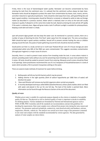 25
Firstly, there is the issue of bacteriological water quality. Rainwater can become contaminated by faces
entering the tank from the catchment area. It is advised that the catchment surface always be kept clean.
Rainwater tanks should be designed to protect the water from contamination by leaves, dust, insects, vermin,
and other industrial or agricultural pollutants. Tanks should be sited away from trees, with good fitting lids and
kept in good condition. Incoming water should be filtered or screened, or allowed to settle to take out foreign
matter (as described in a previous section). Water which is relatively clean on entry to the tank will usually
improve in quality if allowed to sit for some time inside the tank. Bacteria entering the tank will die off rapidly
if the water is relatively clean. Algae will grow inside a tank if sufficient sunlight is available for photosynthesis.
Keeping a tank dark and sited in a shady
spot will prevent algae growth and also keep the water cool. As mentioned in a previous section, there are a
number of ways of diverting the dirty ‘first flush’ water away from the storage tank. The area surrounding a
RWH should be kept in good sanitary condition, fenced off to prevent animals fouling the area or children
playing around the tank. Any pools of water gathering around the tank should be drained and filled.
Gould points out that in a study carried out in north-east Thailand 90 per cent of in-house storage jars were
contaminated whilst only 40% of the RWH jars were contaminated. This suggests secondary contamination
(through poor hygiene) is a major cause of concern.
Secondly, there is a need to prevent insect vectors from breeding inside the tank. In areas where malaria is
present, providing water tanks without any care for preventing insect breeding can cause more problems than
it solves. All tanks should be sealed to prevent insects from entering. Mosquito proof screens should be fitted
to all openings. Some practitioners recommend the use of 1 to 2 teaspoons of household kerosene in a tank of
water which provides a film to prevent mosquitoes settling on the water.
There are several simple methods of treatment for water before drinking.
1. Boiling water will kill any harmful bacteria which may be present
2. Adding chlorine in the right quantity (35ml of sodium hypochlorite per 1000 liters of water) will
disinfect the water
3. Slow sand filtration will remove any harmful organisms when carried out properly
4. A recently developed technique called SODIS (SolarDisinfection) utilizes plastic bottles which are filled
with water and placed in the sun for one full day. The back of the bottle is painted black. More
information can be found through the Resource Section at the end of this document
Quality of water
Whether given water is suitable for a particular purpose depends on the criteria or standards of acceptable
quality for that use. The physical as well as chemical quality of water is important to decide its suitability
for drinking purpose. Various standards are formulated by National and International agencies such as
WHO, ICMR, PHE Committee and all the standards are recommendatory and provide guidelines for
deciding the requirements. Rain water samples were collected from project sites during the rainy season and
analyses. The parameter analyzed included ph, conductivity, total dissolved solid, total hardness, calcium,
magnesium, chloride,, sodium etc. The analysis was carried out to know range of the parameters contained
in rain water and compare with the standards recommended by various agencies. The data generated by
analysis of water samples are shown below.
 