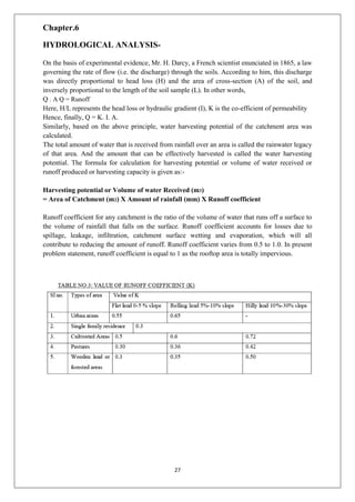 27
Chapter.6
HYDROLOGICAL ANALYSIS-
On the basis of experimental evidence, Mr. H. Darcy, a French scientist enunciated in 1865, a law
governing the rate of flow (i.e. the discharge) through the soils. According to him, this discharge
was directly proportional to head loss (H) and the area of cross-section (A) of the soil, and
inversely proportional to the length of the soil sample (L). In other words,
Q . A Q = Runoff
Here, H/L represents the head loss or hydraulic gradient (I), K is the co-efficient of permeability
Hence, finally, Q = K. I. A.
Similarly, based on the above principle, water harvesting potential of the catchment area was
calculated.
The total amount of water that is received from rainfall over an area is called the rainwater legacy
of that area. And the amount that can be effectively harvested is called the water harvesting
potential. The formula for calculation for harvesting potential or volume of water received or
runoff produced or harvesting capacity is given as:-
Harvesting potential or Volume of water Received (m3)
= Area of Catchment (m2) X Amount of rainfall (mm) X Runoff coefficient
Runoff coefficient for any catchment is the ratio of the volume of water that runs off a surface to
the volume of rainfall that falls on the surface. Runoff coefficient accounts for losses due to
spillage, leakage, infiltration, catchment surface wetting and evaporation, which will all
contribute to reducing the amount of runoff. Runoff coefficient varies from 0.5 to 1.0. In present
problem statement, runoff coefficient is equal to 1 as the rooftop area is totally impervious.
 