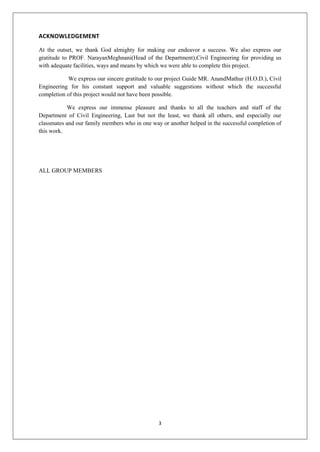 3
ACKNOWLEDGEMENT
At the outset, we thank God almighty for making our endeavor a success. We also express our
gratitude to PROF. NarayanMeghnani(Head of the Department),Civil Engineering for providing us
with adequate facilities, ways and means by which we were able to complete this project.
We express our sincere gratitude to our project Guide MR. AnandMathur (H.O.D.), Civil
Engineering for his constant support and valuable suggestions without which the successful
completion of this project would not have been possible.
We express our immense pleasure and thanks to all the teachers and staff of the
Department of Civil Engineering, Last but not the least, we thank all others, and especially our
classmates and our family members who in one way or another helped in the successful completion of
this work.
ALL GROUP MEMBERS
 