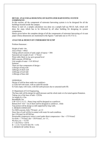 31
DETAIL ANALYSIS & DESIGNING OF RAINWATER HARVESTING SYSTEM
COMPONENT-
In this section, all the component of rainwater harvesting system is to be designed for all the
buildings located inside the campus .
Hence to start of, a sample calculation was done on a sample hall say M.S.S. hall, which will
draw the steps which has to be followed by all other building for designing its system
components.
Hence given below the complete design of all the components of rainwater harvesting of vit east
jaipur whose dimensions are mentioned in the figures 7 and tank size is 4 X 5 X 12.
ANALYSIS & DESIGN OF UNDERGROUND SUMP
Problem Statement :
Height of tank= 4m
Area of base = 60m2
Taking subsoil consists of sand, angle of repose = 30®
Saturated unit weight of soil = 17 K/m3
Water table likely to rise up to ground level
M20 concrete, HYSD bar
Unit weight of water = 9.81 KN/m3
Solution:
There are four components of design:-
i) Design of long wall
ii)Design of short wall
iii)Design of roof slab
iv)Design of base slab
GERNERAL
Design of wall be done under two condition:-
a) Tank full with water, with no earth fill outside
b) Tank empty with water, with full earth pressure due to saturated earth fill.
41 Department of Civil Engineering,
The base slab will be design for uplift pressure and the whole tank is to be tested against floatation.
Taking size of the base of tank =12X5m
As length (L)=12m
Breadth(B)=5m
L/B=12/5=2.3{>2} , Hence long wall be designed as a cantilever.
Bottom H/4 =4/4 = 1m of short wall be designed as cantilever , while
Top portion will be design as slab supported by long walls.
2. DESIGN CONSTANT
For M20 concrete, бcbc=7N/mm2 , m=13
Since face of wall will be in contact with water for each condition,
Бst=15N/mm2 for HYSD bar.
Permissible compressive stress is steel under direct compression = Бsc = 175 N/mm2
For Бcbc = 7 N/mm2 ,Бst = 150 N/mm2 , m= 13 ,
We have, K = = 0.378
J= 1-(0.378/3) = 0.874
R = 1/2 X 7 X 0.874 X0.378 = 1156
3. DESIGN OF LONG WALL
 