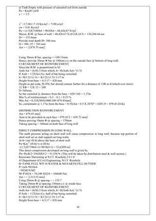 32
a) Tank Empty with pressure of saturated soil from outside
Pa = KaγH+γwH
γ = = 1/3
γ‟ =17-981=7.19 Kn/m3 = 7190 n/m3
γw = 9.81 Kn/m3
Pa = (1/3)X7190X4 + 9810X4 = 48,426.67 N/m2
Maxm. B.M. @ base of wall = 48,426.67 X (4/2)X (4/3) = 130,204.44 nm
D= = 335.6mm
Provide total depth D= 380 mm
D = 380 -35 = 345 mm
Ast = = 2,878.75 mm2
Using 30mm Φ bar, spacing ==109.13mm
Hence, provide 20mm Φ bar @ 100mm c/c on the outside face @ bottom of long wall.
CURTAILMENT OF REINFORCEMENT
Since the B.M. is proportional to h3
Asth/Ast = (h/H) 3 from which, h= H(Asth/Ast) ^(1/3)
If Asth = 1/2XAst (I.e. half of bar being curtailed)
h= H(1/2)^(1/3) = 4(1/2)^(1/3)=3.17 m
Height from base = 4-3.17 = 820 mm
Height as per code, IS 456, bar should contain further for a distance of 12Φ or d (which ever more)
12 XΦ = 12X 12 = 240
D=345mm,
So bar curtailed @ distance from the base = 820+345 = 1.17m
Min % of reinforcement = 0.3 – 0.1 = 0.23 %
Min Ast = 0.23X380X1000/100=879.43mm2
So, curtailment @ 1.17m from the base = 0.5XAst = 0.5 X 28787 =1439.35 > 879.43 (O.K)
DISTRIBUTION REINFORCEMENT
Ast = 879.43 mm2
Area to be provided on each face = 879.43/2 = 439.72 mm2
Hence proving 10mm Φ @ spacing = 170mm
Taking spacing = 160mm on both face of long wall
DIRECT COMPRESSION IN LONG WALL
The earth pressure acting on short wall will cause compression in long wall, because top portion of
short wall act as slab support on long walls.
At h=1m(>H/4) above the base of short wall
Pa=Kaγ‟ (H-h)+γ w (H-h)
=(1/3)X7190(4-1)+9810(4-1) = 33,620N/m2
This direct compression developed on long wall is given by
Plc=Pa.B/2=33620X5/2 = 91,550 N {This will be taken by distribution steel & wall section.}
Rainwater Harvesting at N.I.T. Rourkela 2 0 1 0
43 Department of Civil Engineering, N.I.T. Rourkela
B>TANK FULL WIT H WATER & NO EARTH FILL OUTSIDE
P=γwh=9810x4
=39240 N/M2
M=P.H2/6 = 39,240 X42/6 = 104640 Nm
Ast = = 2,313.53 mm2
Using 20mm Φ @ spacing = = 135.7
Taking 20mm Φ @ spacing 130mm c/c @ inside face.
CURTAILMENT OF REINFORCEMENT
Asth/Ast = (h/H) 3 from which, h= H(Asth/Ast) ^(1/3)
If Asth = 1/2XAst (I.e. half of bar being curtailed)
h= H(1/2)^(1/3) = 4(1/2)^(1/3)=3.17 m
Height from base = 4-3.17 = 820 mm
 