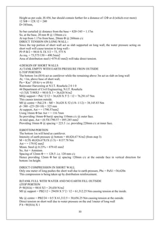 33
Height as per code, IS 456, bar should contain further for a distance of 12Φ or d (which ever more)
12 XΦ = 12X 12 = 240
D=345mm,
So bar curtailed @ distance from the base = 820+345 = 1.17m
So, at the base, 20 mm Φ @ 130mm c/c
At top from 1.17m from base, 20mm Φ @ 260mm c/c
DIRECT TENSION ON LONG WALL:-
Since the top portion of short wall act as slab supported on long wall, the water pressure acting on
short wall will cause tension in long wall:-
Pl=P.B/2 = 9810 X 3X 5/2 = 73, 575 N
As req. = 73,575/150 = 490.5mm2
Area of distribution steel (=879.43 mm2) will take direct tension.
4.DESGIN OF SHORT WALLS
A) TANK EMPTY WITH EARTH PRESSURE FRON OUTSIDE
I) TOP PORTION
The bottom 1m (H/4) act as cantilever while the remaining above 3m act as slab on long wall
At, =1m, above base of short wall,
Pa-= Kaγ‟ (H-h)+γ w (H-h)
Rainwater Harvesting at N.I.T. Rourkela 2 0 1 0
44 Department of Civil Engineering, N.I.T. Rourkela
=(1/3)X 7190X3 + 9810 X 3 = 36,620 N/m2
Mf@ support = PaL^2/12 = 36,620 X 5^2 / 12 = 76,291.67 Nm
This causes tension outside.
Mf @ centre = PaL2/8 – Mf = 36,620 X 52 (1/8- 1/12) = 38,145.83 Nm
d= 380 –(25+20+10) = 325 mm
At support, Ast = = 1790.57mm2
Using 16mm Φ bar Ast = = 116.7mm
So providing 16mm Φ bar@ spacing 110mm c/c @ outer face.
At mid span, Ast = (0.5X1790.57 = 895.285 mm2
Providing 16mm Φ @ spacing = 223.3 .i.e. providing 220mm c/c at inner face.
II)BOTTOM PORTION
The bottom 1m will bend as cantilever.
Intensity of earth pressure @ bottom = 48,826.67 N/m2 (from step 3)
M = 0.5X 48,826.67X1X (1/3) = 8137.78 Nm
Ast = = 179.92 mm2
Minm. Steel @ 0.23% = 879.43 mm2
So, Ast = Astminm.
Spacing of 12mm Φ = = 128.5 .i.e. 120 mm c/c
Hence providing 12mm Φ bar @ spacing 120mm c/c at the outside face in vertical direction for
bottom 1m height.
DIRECT COMPRESSION IN SHORT WALL
Only one meter of long pushes the short wall due to earth pressure, Pbc = PaX1 =36,620n
This compression is being taken up by distribution reinforcement.
B)TANK FULL WITH WATER AND NO EARTH FILL OUTSIDE
i)TOP PORTION
P=W(H-h) = 9810 X3 = 29,430 N/m2
Mf @ support = PB2/12 = 29430 X 5^2 / 12 = 61,312.25 Nm causing tension at the inside.
Mc @ centre = PB2/24 = 0.5 X 61,312.5 = 30,656.25 Nm causing tension at the outside.
Direct tension on short wall due to water pressure on the end 1meter of long wall
P b =W(H-h) X 1
 