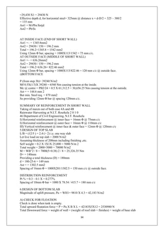 34
=29,430 X1 = 29430 N
Effective depth d, for horizontal steel= 325mm @ distance x = d-D/2 = 325 – 380/2
= 135 mm
Ast1 = M-Pbx/Бstjd
Ast2 = Pb/бs
AT INSIDE FACE (END OF SHORT WALL)
Ast1 =– = 1345.8mm2
Ast2 = 29430 / 150 = 196.2 mm
Total = 196.2+1345.8 = 1542 mm2
Using 12mm Φ bar, spacing = 1000X113/1542 = 75 mm c/c.
AT OUTSIDE FACE (MIDDLE OF SHORT WALL)
Ast1 =– = 636.26mm2
Ast2 = 29430 / 150 = 196.2 mm
Total = 196.2+636.26= 822.46 mm2
Using 12mm Φ bar, spacing = 1000X113/822.46 = 120 mm c/c @ outside face.
i)BOTTOM FACE
P (from step 3b)= 39240 N/m2
Mf 0.5X(1/3)X 39240 = 6540 Nm causing tension at the inside.
Mc @ centre = PB2/24 = 0.5 X 61,312.5 = 30,656.25 Nm causing tension at the outside.
Ast = = 144.6 mm 2
But min. Steel req. = 879 mm2
So providing 12mm Φ bar @ spacing 120mm c/c.
SUMMARY OF REINFORCEMENT IN SHORT WALL
Taking of maxm out of both case 4A and 4B
Rainwater Harvesting at N.I.T. Rourkela 2 0 1 0
46 Department of Civil Engineering, N.I.T. Rourkela
I) Horizontal reinforcement @ inner face = 16mm Φ @ 75mm c/c
I) Horizontal reinforcement @ outer face = 16mm Φ @ 110mm c/c
III) Vertical reinforcement @ inner face & outer face = 12mm Φ @ 120mm c/c
5.DESIGN OF TOP SLAB
L/B = (12/5 ) = 2.4 (> 2) i.e. one way slab
Let live load on top slab = 2000 N/m2
Assuming thickness of 200mm including finishing ,etc.
Self weight = 0.2 X 1X1X 25,000 = 5000 N/m 2
Total weight = 2000+5000 = 70000 N/m2
M = WB^2 / 8 = 7000(5+0.38) 2 / 8 = 25,326.35 Nm
D= = 140mm
Providing a total thickness (D) = 180mm
d = 180-25-6 = 149 mm
Ast = = 1302.5 mm2
Spacing of 16mm Φ = 1000X201/1302.5 = 150 mm c/c @ outside face.
DISTRIBUTION REINFORCEMENT
Pt % = 0.3 – 0.1 X = 0.277%
Spacing of 10mm Φ bar = 1000 X 78.54 / 415.7 = 180 mm c/c
6.DESIGN OF BOTTOM SLAB
Magnitude of uplift pressure, Pu = WH1= 9810 X 4.3 = 42,183 N/m2
A) CHECK FOR FLOATION
Check is done when tank is empty.
Total upward floatation force = P = Pu X B X L = 42183X5X12 = 2530980 N
Total Downward force = weight of wall + (weight of roof slab + finishes) + weight of base slab
 