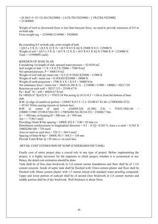 35
= [0.38(5+5+12+12) X4.3X25000] + [ 0.2X 5X12X25000] + [ 5X12X0.3X25000]
= 2138900N
Weight of roof so downward force is less than buoyant force, we need to provide extension of 0.5 m
on both side.
Extra weight req. = 2530980-2138900 = 392080N
By extending 0.5 on both side, extra weight of tank
= [(0.5 x 5 X 2) + (0.5 X 12 X 2) + (0.5 X 0.5 X 4)] X 25000 X 0.3= 135000 N
Weight of soil = [(0.5 x 5 X 2) + (0.5 X 12 X 2) + (0.5 X 0.5 X 4)] X 17000 X 4= 1224000 N
Total = 1359000N (safe)
B)DESIGN OF BASE SLAB
Considering 1m length of slab, upward water pressure = 42183N/m2
Self weight of slab = 1 X 1 X 0.3 X 25000 = 7500 N/m2
Net upward pressure, P = 34683 N/m2
Weight of roof slab per meter run = 0.2 (2+0.38)X1X25000 = 11900 N
Weight of wall / meter run = 0.38X4X1X25000 = 38000 N
Weight of earth projection = 1700 X 4 X 1 X 0.5 = 34000 N/m
Net unbalance force / meter run = 34683 (6.286 X 1) – 2 (38000 +11900 + 34000) = 50217.3N
Reaction on each wall = 50217.3/2 = 25108.67 N
Pa = Kaб‟ H + wH = 48826.67 N/m2
Pa =48826.67 X(4/2) X 1 = 97653.34 Nm acting @ (4/3)+0.3 = 1.66 m from the bottom of base
slab
B.M. @ edge of cantilever portion = (34683 X 0.5 2 / 2 )+ 25108.67 X1.66- (1700X4X0.52/2)
= 45165.76Nm causing tension @ bottom face.
B.M @ centre of span = ((34683/2)X (6.286) 2/4) + 97653.34X1.66 –
(38000+11900+25108.67)X4.38/2 -1700X4X0.5(6.38/2-0.25) = 234044.7 Nm
d = = 450 mm, so keeping D = 500 mm , d = 450 mm
Ast = = 7140.1 mm2
Providing 24mm Φ bar spacing = 1000X 452.4 / 7140 = 65 mm c/c
Distribution reinforcement in longitudinal direction = 0.3 – 0.1[]= 0.243 % Area o n steel = 0.243 X
1000X300/100 = 729 mm2
Area on steel on each face = 729 /2 = 364.5 mm2
Spacing of 8mm Φ bar = 1000X 50.3 / 364.5 = 138 mm
Provide 8 mm Φ bar @ 130 mm c/c on each face.
DETAIL COST ESTIMATION OF SUMP (UNDERGROUND TANK)
Finally cost of entire project play a crucial role in any type of project. Before implementing the
project, it is highly necessary for the engineers to check project, whether it is economical or not.
Hence, the detail cost estimation should be done.
Tank shall be of first class brickwork in 1:4 cement mortar foundations and floor shall be of 1:3:6
cement concrete. Inside of septic tank shall be finished with 12mm cement plaster and floor shall be
finished with 20mm cement plaster with 1:3 mortar mixed with standard water proofing compound.
Upper and lower portion of soak-pit shall be of second class brickwork in 1:6 cement mortars and
middle portion shall be of dry brickwork. Wall thickness is about 30cm.
 