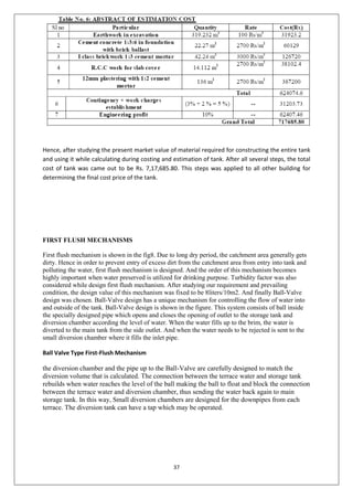 37
Hence, after studying the present market value of material required for constructing the entire tank
and using it while calculating during costing and estimation of tank. After all several steps, the total
cost of tank was came out to be Rs. 7,17,685.80. This steps was applied to all other building for
determining the final cost price of the tank.
FIRST FLUSH MECHANISMS
First flush mechanism is shown in the fig8. Due to long dry period, the catchment area generally gets
dirty. Hence in order to prevent entry of excess dirt from the catchment area from entry into tank and
polluting the water, first flush mechanism is designed. And the order of this mechanism becomes
highly important when water preserved is utilized for drinking purpose. Turbidity factor was also
considered while design first flush mechanism. After studying our requirement and prevailing
condition, the design value of this mechanism was fixed to be 8liters/10m2. And finally Ball-Valve
design was chosen. Ball-Valve design has a unique mechanism for controlling the flow of water into
and outside of the tank. Ball-Valve design is shown in the figure. This system consists of ball inside
the specially designed pipe which opens and closes the opening of outlet to the storage tank and
diversion chamber according the level of water. When the water fills up to the brim, the water is
diverted to the main tank from the side outlet. And when the water needs to be rejected is sent to the
small diversion chamber where it fills the inlet pipe.
Ball Valve Type First-Flush Mechanism
the diversion chamber and the pipe up to the Ball-Valve are carefully designed to match the
diversion volume that is calculated. The connection between the terrace water and storage tank
rebuilds when water reaches the level of the ball making the ball to float and block the connection
between the terrace water and diversion chamber, thus sending the water back again to main
storage tank. In this way, Small diversion chambers are designed for the downpipes from each
terrace. The diversion tank can have a tap which may be operated.
 