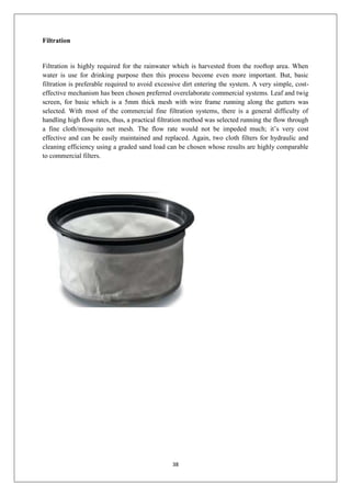 38
Filtration
Filtration is highly required for the rainwater which is harvested from the rooftop area. When
water is use for drinking purpose then this process become even more important. But, basic
filtration is preferable required to avoid excessive dirt entering the system. A very simple, cost-
effective mechanism has been chosen preferred overelaborate commercial systems. Leaf and twig
screen, for basic which is a 5mm thick mesh with wire frame running along the gutters was
selected. With most of the commercial fine filtration systems, there is a general difficulty of
handling high flow rates, thus, a practical filtration method was selected running the flow through
a fine cloth/mosquito net mesh. The flow rate would not be impeded much; it’s very cost
effective and can be easily maintained and replaced. Again, two cloth filters for hydraulic and
cleaning efficiency using a graded sand load can be chosen whose results are highly comparable
to commercial filters.
 