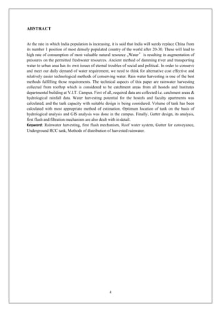 4
ABSTRACT
At the rate in which India population is increasing, it is said that India will surely replace China from
its number 1 position of most densely populated country of the world after 20-30. These will lead to
high rate of consumption of most valuable natural resource „Water‟ is resulting in augmentation of
pressures on the permitted freshwater resources. Ancient method of damming river and transporting
water to urban area has its own issues of eternal troubles of social and political. In order to conserve
and meet our daily demand of water requirement, we need to think for alternative cost effective and
relatively easier technological methods of conserving water. Rain water harvesting is one of the best
methods fulfilling those requirements. The technical aspects of this paper are rainwater harvesting
collected from rooftop which is considered to be catchment areas from all hostels and Institutes
departmental building at V.I.T. Campus. First of all, required data are collected i.e. catchment areas &
hydrological rainfall data. Water harvesting potential for the hostels and faculty apartments was
calculated, and the tank capacity with suitable design is being considered. Volume of tank has been
calculated with most appropriate method of estimation. Optimum location of tank on the basis of
hydrological analysis and GIS analysis was done in the campus. Finally, Gutter design, its analysis,
first flush and filtration mechanism are also dealt with in detail.
Keyword: Rainwater harvesting, first flush mechanism, Roof water system, Gutter for conveyance,
Underground RCC tank, Methods of distribution of harvested rainwater.
 
