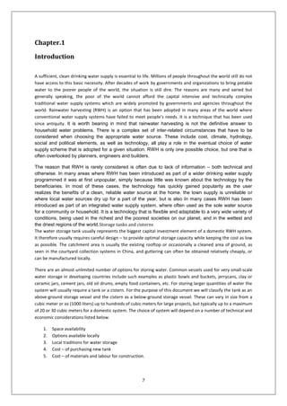7
Chapter.1
Introduction
A sufficient, clean drinking water supply is essential to life. Millions of people throughout the world still do not
have access to this basic necessity. After decades of work by governments and organizations to bring potable
water to the poorer people of the world, the situation is still dire. The reasons are many and varied but
generally speaking, the poor of the world cannot afford the capital intensive and technically complex
traditional water supply systems which are widely promoted by governments and agencies throughout the
world. Rainwater harvesting (RWH) is an option that has been adopted in many areas of the world where
conventional water supply systems have failed to meet people’s needs. It is a technique that has been used
since antiquity. It is worth bearing in mind that rainwater harvesting is not the definitive answer to
household water problems. There is a complex set of inter-related circumstances that have to be
considered when choosing the appropriate water source. These include cost, climate, hydrology,
social and political elements, as well as technology, all play a role in the eventual choice of water
supply scheme that is adopted for a given situation. RWH is only one possible choice, but one that is
often overlooked by planners, engineers and builders.
The reason that RWH is rarely considered is often due to lack of information – both technical and
otherwise. In many areas where RWH has been introduced as part of a wider drinking water supply
programmed it was at first unpopular, simply because little was known about the technology by the
beneficiaries. In most of these cases, the technology has quickly gained popularity as the user
realizes the benefits of a clean, reliable water source at the home. the town supply is unreliable or
where local water sources dry up for a part of the year, but is also In many cases RWH has been
introduced as part of an integrated water supply system, where often used as the sole water source
for a community or household. It is a technology that is flexible and adaptable to a very wide variety of
conditions, being used in the richest and the poorest societies on our planet, and in the wettest and
the driest regions of the world.Storage tanks and cisterns
The water storage tank usually represents the biggest capital investment element of a domestic RWH system.
It therefore usually requires careful design – to provide optimal storage capacity while keeping the cost as low
as possible. The catchment area is usually the existing rooftop or occasionally a cleaned area of ground, as
seen in the courtyard collection systems in China, and guttering can often be obtained relatively cheaply, or
can be manufactured locally.
There are an almost unlimited number of options for storing water. Common vessels used for very small-scale
water storage in developing countries include such examples as plastic bowls and buckets, jerrycans, clay or
ceramic jars, cement jars, old oil drums, empty food containers, etc. For storing larger quantities of water the
system will usually require a tank or a cistern. For the purpose of this document we will classify the tank as an
above-ground storage vessel and the cistern as a below-ground storage vessel. These can vary in size from a
cubic meter or so (1000 liters) up to hundreds of cubic meters for large projects, but typically up to a maximum
of 20 or 30 cubic meters for a domestic system. The choice of system will depend on a number of technical and
economic considerations listed below.
1. Space availability
2. Options available locally
3. Local traditions for water storage
4. Cost – of purchasing new tank
5. Cost – of materials and labour for construction.
 