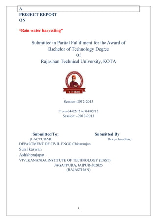 1
A
PROJECT REPORT
ON
“Rain water harvesting”
Submitted in Partial Fulfillment for the Award of
Bachelor of Technology Degree
Of
Rajasthan Technical University, KOTA
Session- 2012-2013
From 04/02/12 to 04/03/13
Session: - 2012-2013
Submitted To: Submitted By
(LACTURAR) Deep chaudhary
DEPARTMENT OF CIVIL ENGG.Chittaranjan
Sunil kaswan
Ashishprajapat
VIVEKANANDA INSTITUTE OF TECHNOLOGY (EAST)
JAGATPURA, JAIPUR-302025
(RAJASTHAN)
 