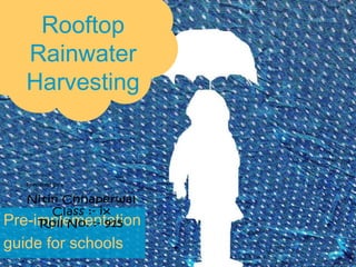 Rooftop
Rainwater
Harvesting
Pre-implementation
guide for schools
Nitin Chhaperwal
Class :- ix
Roll No. :- 915
Prepared By ;-
 