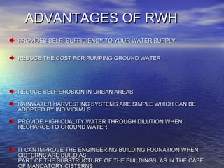 ADVANTAGES OF RWHADVANTAGES OF RWH
PROVIDES SELF- SUFFICIENCY TO YOUR WATER SUPPLYPROVIDES SELF- SUFFICIENCY TO YOUR WATER SUPPLY
REDUCE THE COST FOR PUMPING GROUND WATERREDUCE THE COST FOR PUMPING GROUND WATER
REDUCE SELF EROSION IN URBAN AREASREDUCE SELF EROSION IN URBAN AREAS
RAINWATER HARVESTING SYSTEMS ARE SIMPLE WHICH CAN BERAINWATER HARVESTING SYSTEMS ARE SIMPLE WHICH CAN BE
ADOPTED BY INDIVIDUALSADOPTED BY INDIVIDUALS
PROVIDE HIGH QUALITY WATER THROUGH DILUTION WHENPROVIDE HIGH QUALITY WATER THROUGH DILUTION WHEN
RECHARGE TO GROUND WATERRECHARGE TO GROUND WATER
IT CAN IMPROVE THE ENGINEERING BUILDING FOUNATION WHENIT CAN IMPROVE THE ENGINEERING BUILDING FOUNATION WHEN
CISTERNS ARE BUILD ASCISTERNS ARE BUILD AS
PART OF THE SUBSTRUCTURE OF THE BUILDINGS, AS IN THE CASEPART OF THE SUBSTRUCTURE OF THE BUILDINGS, AS IN THE CASE
OF MANDATORY CISTERNS
 