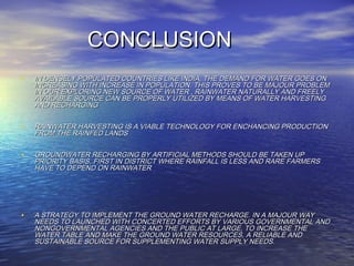CONCLUSIONCONCLUSION
• IN DENSELY POPULATED COUNTRIES LIKE INDIA, THE DEMAND FOR WATER GOES ONIN DENSELY POPULATED COUNTRIES LIKE INDIA, THE DEMAND FOR WATER GOES ON
INCREASING WITH INCREASE IN POPULATION. THIS PROVES TO BE MAJOUR PROBLEMINCREASING WITH INCREASE IN POPULATION. THIS PROVES TO BE MAJOUR PROBLEM
IN OUR EXPLORING NEW SOURCE OF WATER , RAINWATER NATURALLY AND FREELYIN OUR EXPLORING NEW SOURCE OF WATER , RAINWATER NATURALLY AND FREELY
AVAILABLE SOURCE CAN BE PROPERLY UTILIZED BY MEANS OF WATER HARVESTINGAVAILABLE SOURCE CAN BE PROPERLY UTILIZED BY MEANS OF WATER HARVESTING
AND RECHARGINGAND RECHARGING
• RAINWATER HARVESTING IS A VIABLE TECHNOLOGY FOR ENCHANCING PRODUCTIONRAINWATER HARVESTING IS A VIABLE TECHNOLOGY FOR ENCHANCING PRODUCTION
FROM THE RAINFED LANDSFROM THE RAINFED LANDS
• GROUNDWATER RECHARGING BY ARTIFICIAL METHODS SHOULD BE TAKEN UPGROUNDWATER RECHARGING BY ARTIFICIAL METHODS SHOULD BE TAKEN UP
PRIORITY BASIS, FIRST IN DISTRICT WHERE RAINFALL IS LESS AND RARE FARMERSPRIORITY BASIS, FIRST IN DISTRICT WHERE RAINFALL IS LESS AND RARE FARMERS
HAVE TO DEPEND ON RAINWATERHAVE TO DEPEND ON RAINWATER
• A STRATEGY TO IMPLEMENT THE GROUND WATER RECHARGE. IN A MAJOUR WAYA STRATEGY TO IMPLEMENT THE GROUND WATER RECHARGE. IN A MAJOUR WAY
NEEDS TO LAUNCHED WITH CONCERTED EFFORTS BY VARIOUS GOVERNMENTAL ANDNEEDS TO LAUNCHED WITH CONCERTED EFFORTS BY VARIOUS GOVERNMENTAL AND
NONGOVERNMENTAL AGENCIES AND THE PUBLIC AT LARGE, TO INCREASE THENONGOVERNMENTAL AGENCIES AND THE PUBLIC AT LARGE, TO INCREASE THE
WATER TABLE AND MAKE THE GROUND WATER RESOURCES, A RELIABLE ANDWATER TABLE AND MAKE THE GROUND WATER RESOURCES, A RELIABLE AND
SUSTAINABLE SOURCE FOR SUPPLEMENTING WATER SUPPLY NEEDS.SUSTAINABLE SOURCE FOR SUPPLEMENTING WATER SUPPLY NEEDS.
 