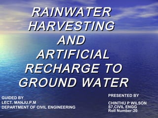 RAINWATERRAINWATER
HARVESTINGHARVESTING
ANDAND
ARTIFICIALARTIFICIAL
RECHARGE TORECHARGE TO
GROUND WATERGROUND WATER
PRESENTED BY
CHINTHU P WILSON
S7,CIVIL ENGG
Roll Number:20
GUIDED BY
LECT. MANJU.P.M
DEPARTMENT OF CIVIL ENGINEERING
 