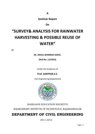 Page | 1
A
Seminar Report
On
“SURVEY& ANALYSIS FOR RAINWATER
HARVESTING & POSSIBLE REUSE OF
WATER”
BY
Mr. RAHUL BHIMRAO SURVE.
(Roll No- 1127014)
Under the Guidance of
Prof. SANTPUR.S.S.
Civil Engineering Department
KASEGAON EDUCATION SOCIETY’S
RAJARAMBAPU INSTITUTE OF TECHNOLOGY, RAJARAMNAGAR
DEPARTMENT OF CIVIL ENGINEERING
2011-2012
 