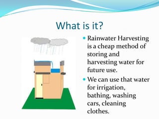 What is it?
 Rainwater Harvesting

is a cheap method of
storing and
harvesting water for
future use.
 We can use that water
for irrigation,
bathing, washing
cars, cleaning
clothes.

 
