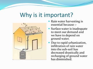 Why is it important?
 Rain water harvesting is

essential because : Surface water is inadequate
to meet our demand and
we have to depend on
ground water.
 Due to rapid urbanization,
infiltration of rain water
into the sub-soil has
decreased drastically and
recharging of ground water
has diminished.

 