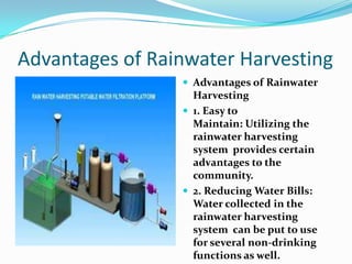 Advantages of Rainwater Harvesting
 Advantages of Rainwater

Harvesting
 1. Easy to
Maintain: Utilizing the
rainwater harvesting
system provides certain
advantages to the
community.
 2. Reducing Water Bills:
Water collected in the
rainwater harvesting
system can be put to use
for several non-drinking
functions as well.

 