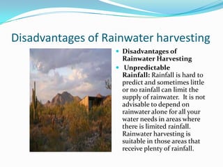 Disadvantages of Rainwater harvesting
 Disadvantages of

Rainwater Harvesting
 Unpredictable
Rainfall: Rainfall is hard to
predict and sometimes little
or no rainfall can limit the
supply of rainwater. It is not
advisable to depend on
rainwater alone for all your
water needs in areas where
there is limited rainfall.
Rainwater harvesting is
suitable in those areas that
receive plenty of rainfall.

 