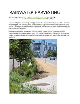 RAINWATER HARVESTING
Dr. N. Sai BhaskarReddy, saibhaskarnakka@gmail.com, 9246352018
An area with plants can recharge 90 to 95% of rainwater. Instead of creating “desert” like rainwater
harvesting pits with sand and gravel, we need to encourage rainwater harvesting gardens at every
house. The drought resistant plants are suggestedas they require least water and maintenance and
can survive with rain water.
Greeneryimproves the environment - through oxygen,createscool micro-climate, improves
aesthetics and also provides flowers, fruits, etc. The roots of the plants, earthworms and other life
makes the soil porous and permeable for recharging groundwater. The water is also clean and less
polluted.
 