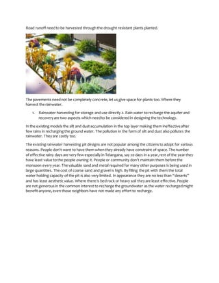 Road runoff needto be harvested through the drought resistant plants planted.
The pavements neednot be completely concrete,let us give space for plants too. Where they
harvest the rainwater.
1. Rainwater harvesting for storage and use directly 2. Rain water to recharge the aquifer and
recoveryare two aspects which needto be consideredin designing the technology.
In the existing models the silt and dust accumulation in the top layer making them ineffective after
few rains in recharging the ground water. The pollution in the form of silt and dust also pollutes the
rainwater. Theyare costly too.
The existing rainwater harvesting pit designs are not popular among the citizens to adopt for various
reasons. People don’t want to have them when they already have constraint of space.The number
of effective rainy days are very few especially in Telangana, say 20 days in a year,rest of the year they
have least value to the people owning it. People or community don’t maintain them before the
monsoon everyyear. The valuable sand and metal required for many other purposes is being used in
large quantities. The cost of coarse sand and gravel is high. Byfilling the pit with them the total
water holding capacity of the pit is also very limited. In appearance they are no less than “deserts”
and has least aestheticvalue. Where there is bed rock or heavy soil theyare least effective.People
are not generousin the common interest to recharge the groundwater as the water rechargedmight
benefit anyone,even those neighbors have not made any effort to recharge.
 