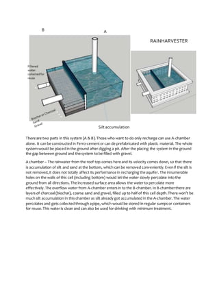 There are two parts in this system (A & B).Those who want to do only recharge can use A-chamber
alone. It can be constructed in Ferro-cementor can de prefabricated with plastic material. The whole
system would be placed in the ground after digging a pit. After the placing the system in the ground
the gap between ground and the system to be filled with gravel.
A chamber – The rainwater from the roof top comes here and its velocity comes down, so that there
is accumulation of silt and sand at the bottom, which can be removed conveniently.Evenif the silt is
not removed,it does not totally affect its performance in recharging the aquifer. The innumerable
holes on the walls of this cell (including bottom) would let the water slowly percolate into the
ground from all directions. The increased surface area allows the water to percolate more
effectively. The overflow water from A-chamber entersin to the B-chamber.In B-chamberthere are
layers of charcoal (biochar), coarse sand and gravel, filled up to half of this cell depth.There won’t be
much silt accumulation in this chamber as silt already got accumulated in the A-chamber.The water
percolates and gets collected through a pipe, which would be stored in regular sumps or containers
for reuse.This water is clean and can also be used for drinking with minimum treatment.
 