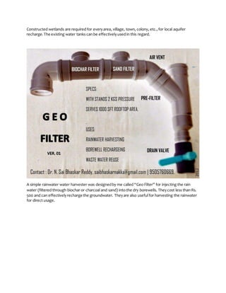 Constructed wetlands are required for everyarea, village, town, colony, etc., for local aquifer
recharge.The existing water tanks can be effectivelyused in this regard.
A simple rainwater water harvester was designedby me called “Geo Filter” for injecting the rain
water (filtered through biochar or charcoal and sand) into the dry borewells. Theycost less than Rs.
500 and can effectivelyrecharge the groundwater. Theyare also useful for harvesting the rainwater
for direct usage.
 