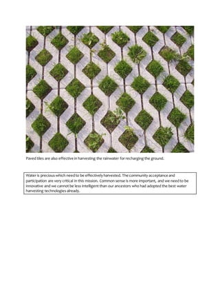 Paved tiles are also effective in harvesting the rainwater for recharging the ground.
Water is precious which needto be effectivelyharvested. The community acceptance and
participation are very critical in this mission. Common sense is more important, and we needto be
innovative and we cannot be less intelligent than our ancestors who had adopted the best water
harvesting technologies already.
 