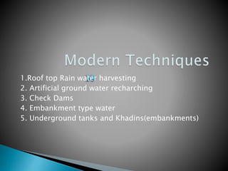 1.Roof top Rain water harvesting
2. Artificial ground water recharching
3. Check Dams
4. Embankment type water
5. Underground tanks and Khadins(embankments)
 