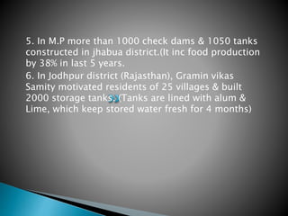 5. In M.P more than 1000 check dams & 1050 tanks
constructed in jhabua district.(It inc food production
by 38% in last 5 years.
6. In Jodhpur district (Rajasthan), Gramin vikas
Samity motivated residents of 25 villages & built
2000 storage tanks. (Tanks are lined with alum &
Lime, which keep stored water fresh for 4 months)
 