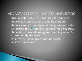1. Rise in water table by recharging the aquifers.
2. Improves ground water quality by dilution.
3. Reduces soil erosion by minimizing run-off water.
4. Mitigating the effects of drought &flood hazards.
5. Reduction in use of energy for pumping water &
consequently the costs
6. Assures sustainability of ground water
abstraction sources.
 