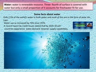 Water: water is renewable resource. Three- fourth of surface is covered with
water but only a small proportion of it accou...