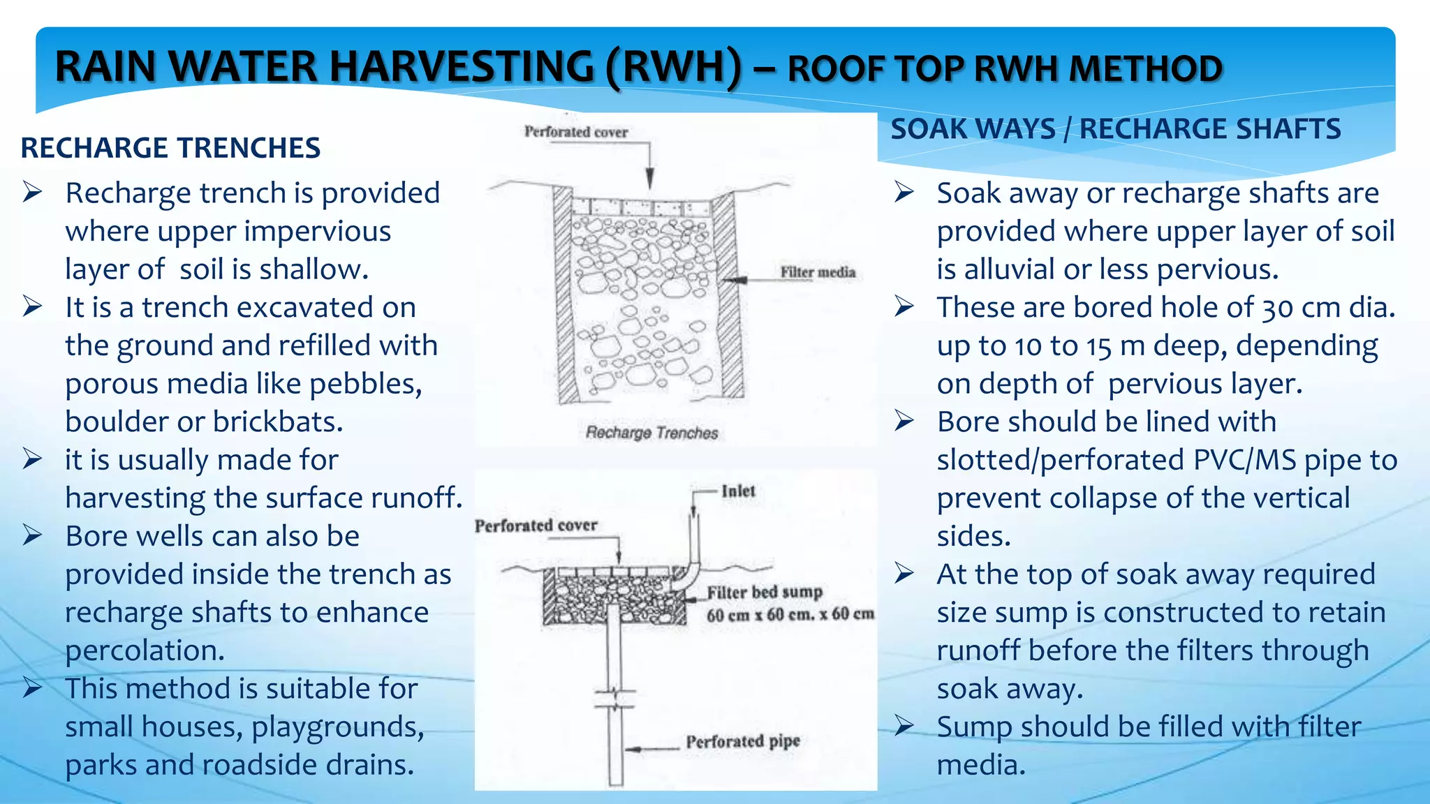 RAIN WATER HARVESTING (RWH) – ROOF TOP RWH METHOD
RECHARGE TRENCHES
 Recharge trench is provided
where upper impervious
layer of soil is shallow.
 It is a trench excavated on
the ground and refilled with
porous media like pebbles,
boulder or brickbats.
 it is usually made for
harvesting the surface runoff.
 Bore wells can also be
provided inside the trench as
recharge shafts to enhance
percolation.
 This method is suitable for
small houses, playgrounds,
parks and roadside drains.
 Soak away or recharge shafts are
provided where upper layer of soil
is alluvial or less pervious.
 These are bored hole of 30 cm dia.
up to 10 to 15 m deep, depending
on depth of pervious layer.
 Bore should be lined with
slotted/perforated PVC/MS pipe to
prevent collapse of the vertical
sides.
 At the top of soak away required
size sump is constructed to retain
runoff before the filters through
soak away.
 Sump should be filled with filter
media.
SOAK WAYS / RECHARGE SHAFTS
 