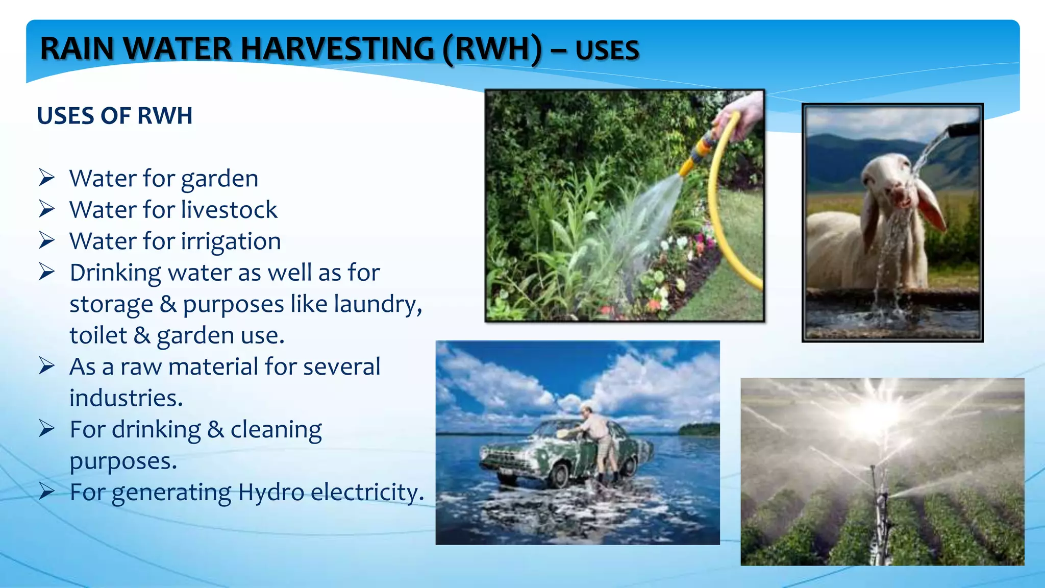 RAIN WATER HARVESTING (RWH) – USES
USES OF RWH
 Water for garden
 Water for livestock
 Water for irrigation
 Drinking water as well as for
storage & purposes like laundry,
toilet & garden use.
 As a raw material for several
industries.
 For drinking & cleaning
purposes.
 For generating Hydro electricity.
 