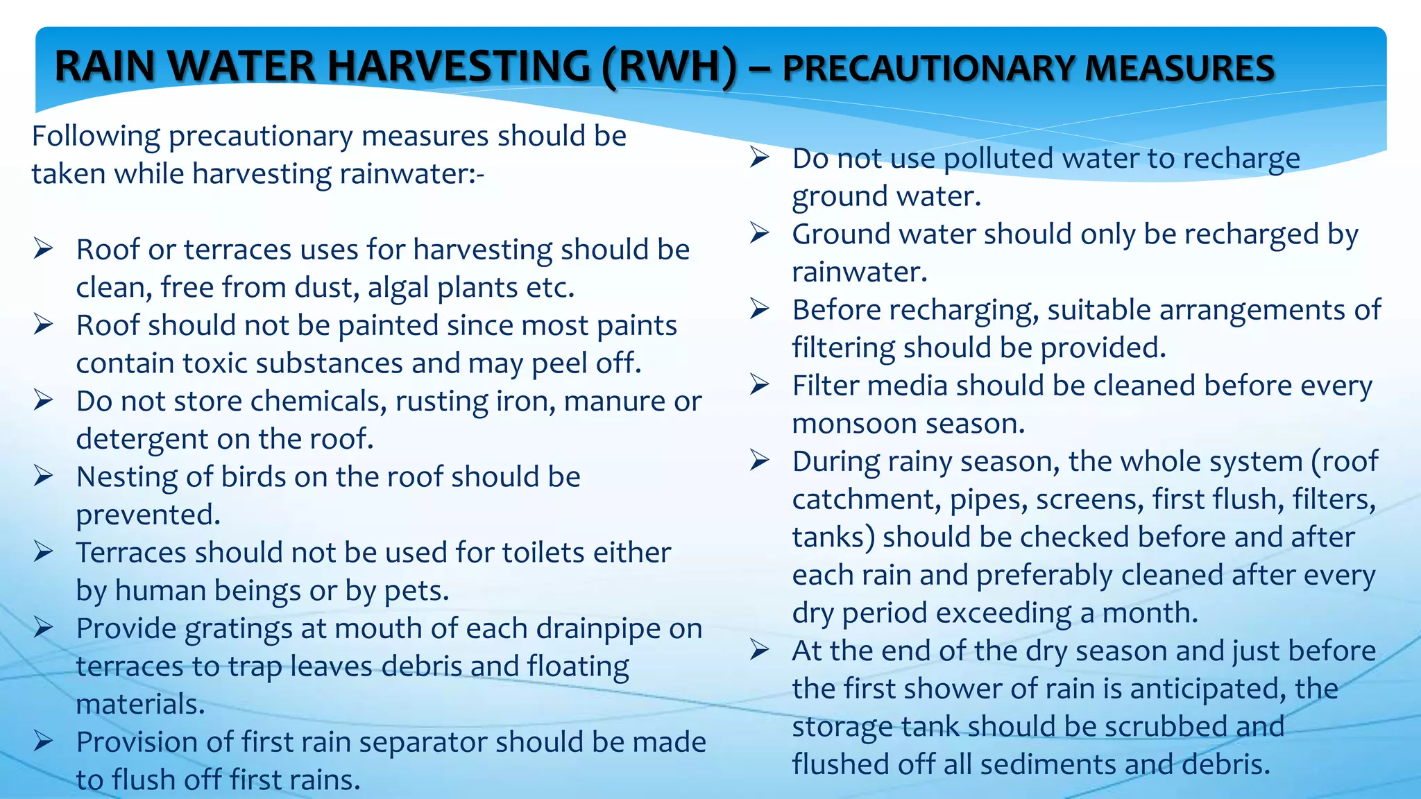 RAIN WATER HARVESTING (RWH) – PRECAUTIONARY MEASURES
Following precautionary measures should be
taken while harvesting rainwater:-
 Roof or terraces uses for harvesting should be
clean, free from dust, algal plants etc.
 Roof should not be painted since most paints
contain toxic substances and may peel off.
 Do not store chemicals, rusting iron, manure or
detergent on the roof.
 Nesting of birds on the roof should be
prevented.
 Terraces should not be used for toilets either
by human beings or by pets.
 Provide gratings at mouth of each drainpipe on
terraces to trap leaves debris and floating
materials.
 Provision of first rain separator should be made
to flush off first rains.
 Do not use polluted water to recharge
ground water.
 Ground water should only be recharged by
rainwater.
 Before recharging, suitable arrangements of
filtering should be provided.
 Filter media should be cleaned before every
monsoon season.
 During rainy season, the whole system (roof
catchment, pipes, screens, first flush, filters,
tanks) should be checked before and after
each rain and preferably cleaned after every
dry period exceeding a month.
 At the end of the dry season and just before
the first shower of rain is anticipated, the
storage tank should be scrubbed and
flushed off all sediments and debris.
 