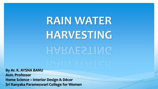 RAIN WATER
HARVESTING
By Ar. K. AYSHA BANU
Asst. Professor
Home Science – Interior Design & Décor
Sri Kanyaka Parameswari College for Women
 