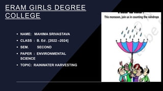 ERAM GIRLS DEGREE
COLLEGE
 NAME: MAHIMA SRIVASTAVA
 CLASS : B. Ed . [2022 –2024]
 SEM. SECOND
 PAPER : ENVIRONMENTAL
SCIENCE
 TOPIC: RAINWATER HARVESTING
 