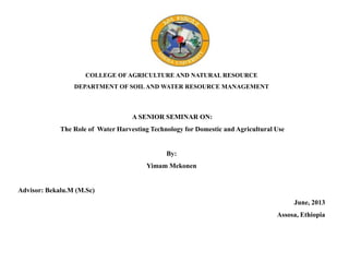 COLLEGE OF AGRICULTURE AND NATURAL RESOURCE
DEPARTMENT OF SOILAND WATER RESOURCE MANAGEMENT
A SENIOR SEMINAR ON:
The Role of Water Harvesting Technology for Domestic and Agricultural Use
By:
Yimam Mekonen
Advisor: Bekalu.M (M.Sc)
June, 2013
Assosa, Ethiopia
 