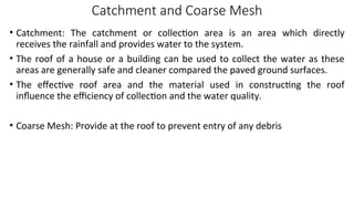Catchment and Coarse Mesh
• Catchment: The catchment or collection area is an area which directly
receives the rainfall and provides water to the system.
• The roof of a house or a building can be used to collect the water as these
areas are generally safe and cleaner compared the paved ground surfaces.
• The effective roof area and the material used in constructing the roof
influence the efficiency of collection and the water quality.
• Coarse Mesh: Provide at the roof to prevent entry of any debris
 
