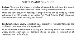 GUTTERS AND CONDUITS
Gutters: These are the channels installed all around the edges of the sloped
roof to collect the water and deliver to the storing system via conduits.
These are semi-circular or rectangular shaped drains can be made by folding
galvanized iron (GI) sheets or by cutting Poly Vinyl Chloride (PVC) pipes and
bamboo or betel trunk vertically into the half.
Conduits: Conduits usually consists of pipes that deliver rainwater falling on the
rooftop to cisterns or other storage vessels.
To avoid adverse effects on water quality, the chemically inert materials such as
wood, plastic, aluminum, or fiberglass should be used in construction of
drainpipes and roof surfaces
 