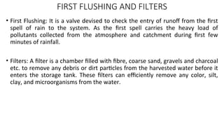 FIRST FLUSHING AND FILTERS
• First Flushing: It is a valve devised to check the entry of runoff from the first
spell of rain to the system. As the first spell carries the heavy load of
pollutants collected from the atmosphere and catchment during first few
minutes of rainfall.
• Filters: A filter is a chamber filled with fibre, coarse sand, gravels and charcoal
etc. to remove any debris or dirt particles from the harvested water before it
enters the storage tank. These filters can efficiently remove any color, silt,
clay, and microorganisms from the water.
 