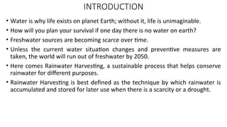 INTRODUCTION
• Water is why life exists on planet Earth; without it, life is unimaginable.
• How will you plan your survival if one day there is no water on earth?
• Freshwater sources are becoming scarce over time.
• Unless the current water situation changes and preventive measures are
taken, the world will run out of freshwater by 2050.
• Here comes Rainwater Harvesting, a sustainable process that helps conserve
rainwater for different purposes.
• Rainwater Harvesting is best defined as the technique by which rainwater is
accumulated and stored for later use when there is a scarcity or a drought.
 