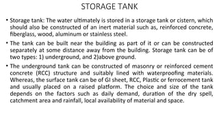 STORAGE TANK
• Storage tank: The water ultimately is stored in a storage tank or cistern, which
should also be constructed of an inert material such as, reinforced concrete,
fiberglass, wood, aluminum or stainless steel.
• The tank can be built near the building as part of it or can be constructed
separately at some distance away from the building. Storage tank can be of
two types: 1) underground, and 2)above ground.
• The underground tank can be constructed of masonry or reinforced cement
concrete (RCC) structure and suitably lined with waterproofing materials.
Whereas, the surface tank can be of GI sheet, RCC, Plastic or ferrocement tank
and usually placed on a raised platform. The choice and size of the tank
depends on the factors such as daily demand, duration of the dry spell,
catchment area and rainfall, local availability of material and space.
 