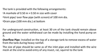 The tank is provided with the following arrangements:
•A manhole of 0.50 m × 0.50 m size with cover
•Vent pipe/ over flow pipe (with screen) of 100 mm dia.
•Drain pipe (100 mm dia.) at bottom
For underground construction, at least 30 cm of the tank should remain above
ground and the water withdrawal can be made by installing the hand pump on
it.
Overflow Pipe: Installed on the top of a storage tank to remove excess of water
from the tank during heavy rainfall.
The size of pipe should be same as of the inlet pipe and installed with the wire
mesh at the end to avoid entry of any insect, rat, squirrel to the tank
 